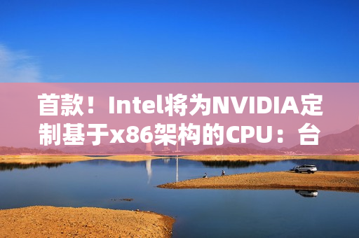 首款！Intel将为NVIDIA定制基于x86架构的CPU：台积电制造