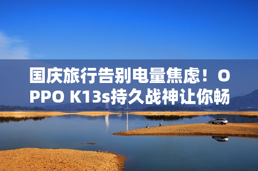 国庆旅行告别电量焦虑！OPPO K13s持久战神让你畅玩整个长假
