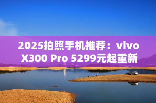 2025拍照手机推荐：vivo X300 Pro 5299元起重新定义旅拍体验