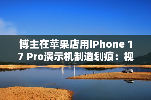 博主在苹果店用iPhone 17 Pro演示机制造划痕：视频引发争议