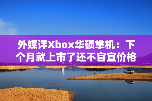 外媒评Xbox华硕掌机：下个月就上市了还不官宣价格？