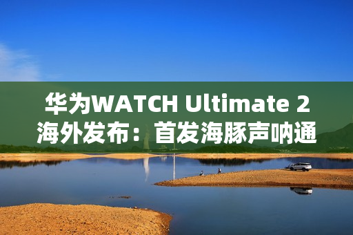 华为WATCH Ultimate 2海外发布：首发海豚声呐通信 水下60米内一键求救