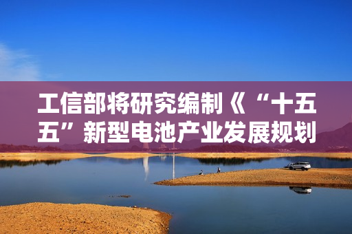 工信部将研究编制《“十五五”新型电池产业发展规划》，防范低水平重复建设