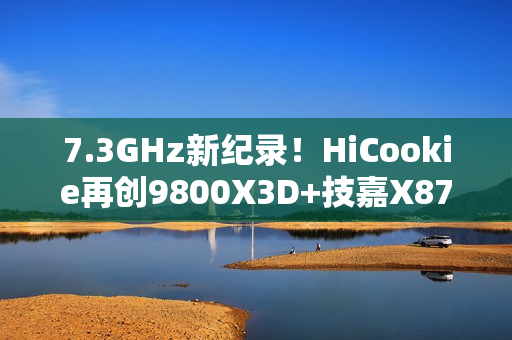 7.3GHz新纪录！HiCookie再创9800X3D+技嘉X870主板超频战绩