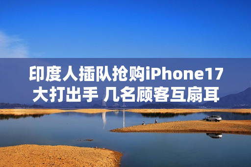 印度人插队抢购iPhone17大打出手 几名顾客互扇耳光拳脚相向 保安与斗殴者拉扯