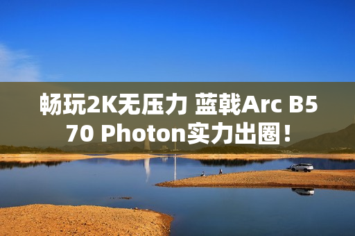 畅玩2K无压力 蓝戟Arc B570 Photon实力出圈！