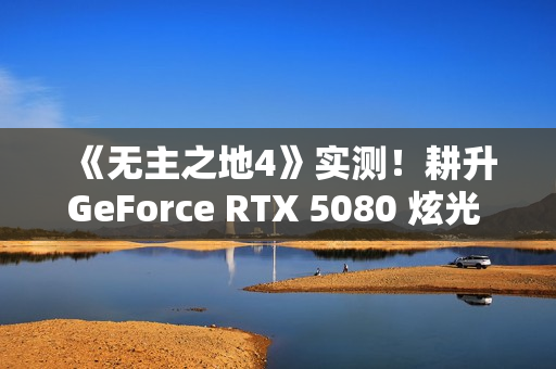 《无主之地4》实测！耕升GeForce RTX 5080 炫光 OC再续经典