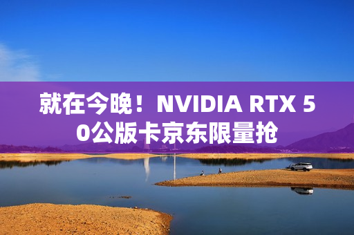就在今晚！NVIDIA RTX 50公版卡京东限量抢