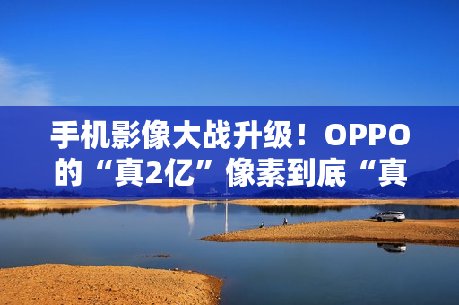 手机影像大战升级！OPPO的“真2亿”像素到底“真”在哪里？