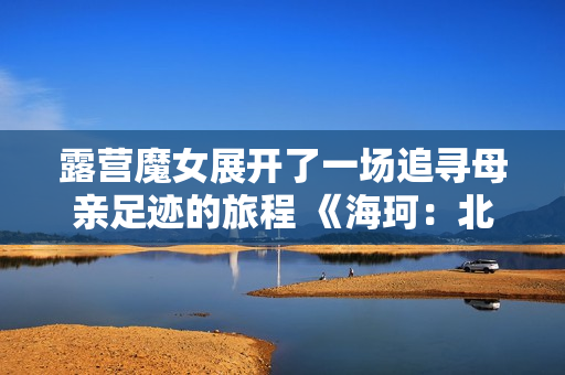 露营魔女展开了一场追寻母亲足迹的旅程 《海珂：北境极光》今日正式发售！