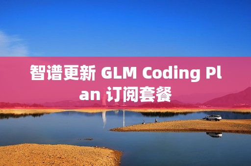 智谱更新 GLM Coding Plan 订阅套餐 智谱更新 GLM Coding Plan 订阅套餐