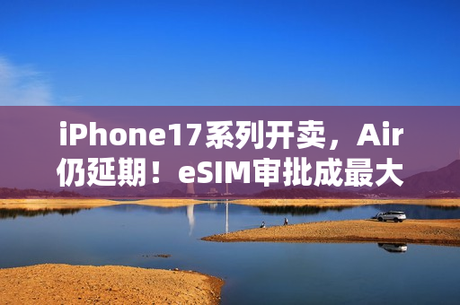 iPhone17系列开卖，Air仍延期！eSIM审批成最大「拦路虎」