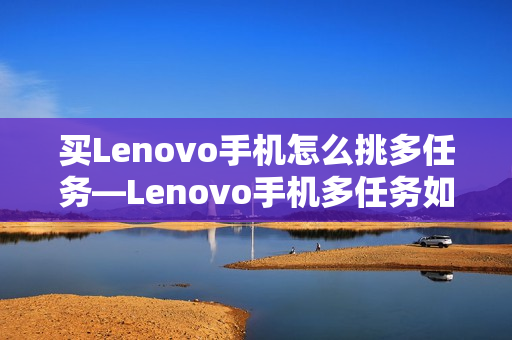 买Lenovo手机怎么挑多任务—Lenovo手机多任务如何选择方法 买Lenovo手机怎么挑多任务—Lenovo手机多任务如何选择方法