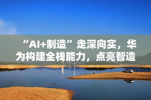“AI+制造”走深向实，华为构建全栈能力，点亮智造未来