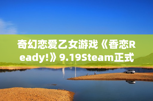 奇幻恋爱乙女游戏《香恋Ready!》9.19Steam正式发售！本体32元，首周限时特惠28.8元！