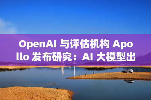 OpenAI 与评估机构 Apollo 发布研究：AI 大模型出现“图谋”行为