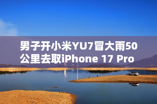 男子开小米YU7冒大雨50公里去取iPhone 17 Pro Max：这就是热爱