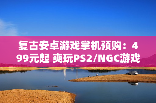 复古安卓游戏掌机预购：499元起 爽玩PS2/NGC游戏