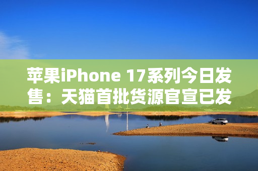 苹果iPhone 17系列今日发售：天猫首批货源官宣已发货