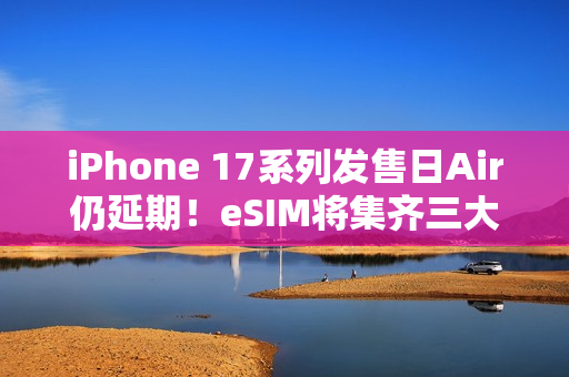 iPhone 17系列发售日Air仍延期！eSIM将集齐三大运营商