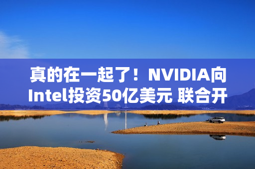 真的在一起了！NVIDIA向Intel投资50亿美元 联合开发PC/AI芯片