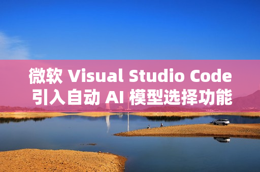 微软 Visual Studio Code 引入自动 AI 模型选择功能