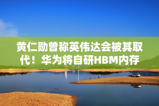 黄仁勋曾称英伟达会被其取代！华为将自研HBM内存 直面韩系厂商