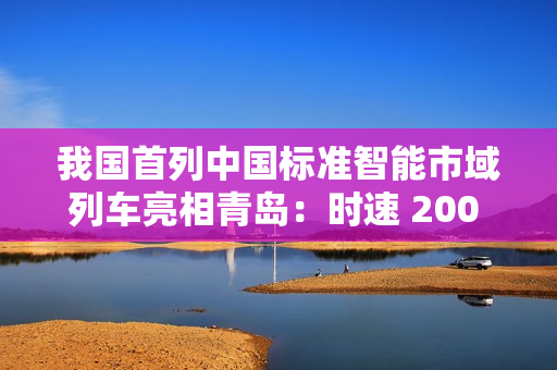 我国首列中国标准智能市域列车亮相青岛:时速 200 公里,装备京雄快线 我国首列中国标准智能市域列车亮相青岛:时速 200 公里,装备京雄快线