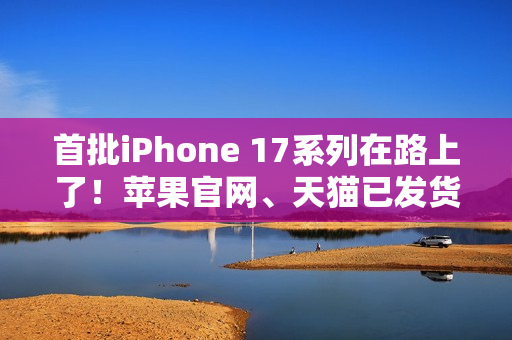 首批iPhone 17系列在路上了！苹果官网、天猫已发货：明天准时到手