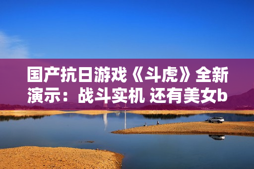 国产抗日游戏《斗虎》全新演示：战斗实机 还有美女boss！