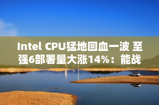 Intel CPU猛地回血一波 至强6部署量大涨14%：能战AMD了
