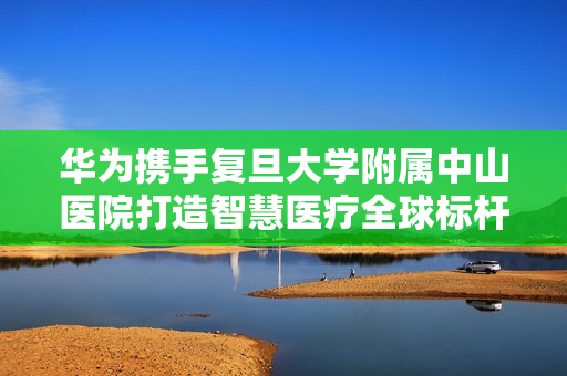 华为携手复旦大学附属中山医院打造智慧医疗全球标杆，“元医疗模拟实验室”正式揭牌