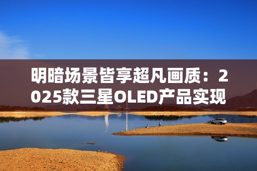 明暗场景皆享超凡画质：2025款三星OLED产品实现突破性创新