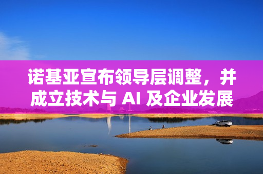 诺基亚宣布领导层调整，并成立技术与 AI 及企业发展两大新机构