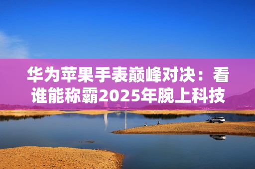 华为苹果手表巅峰对决：看谁能称霸2025年腕上科技