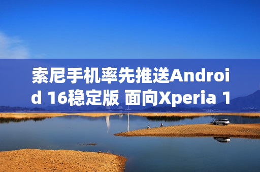 索尼手机率先推送Android 16稳定版 面向Xperia 1 VII