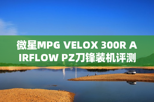 微星MPG VELOX 300R AIRFLOW PZ刀锋装机评测：散热强大 满足你对大机箱的最苛刻需求