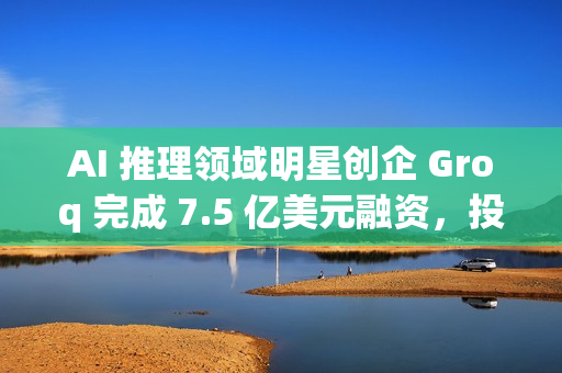 AI 推理领域明星创企 Groq 完成 7.5 亿美元融资，投后估值达 69 亿美元