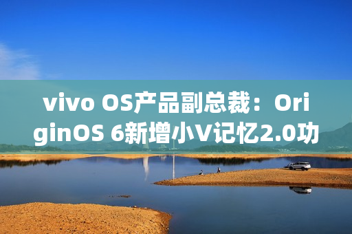 vivo OS产品副总裁：OriginOS 6新增小V记忆2.0功能