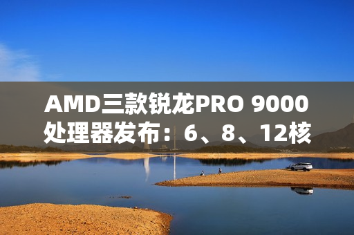 AMD三款锐龙PRO 9000处理器发布：6、8、12核 频率5.4GHz