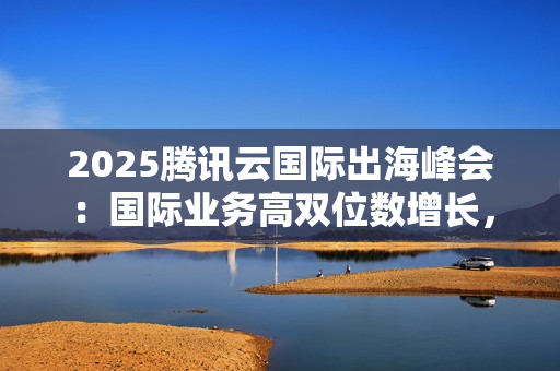 2025腾讯云国际出海峰会：国际业务高双位数增长，海外客户规模同比增长翻倍