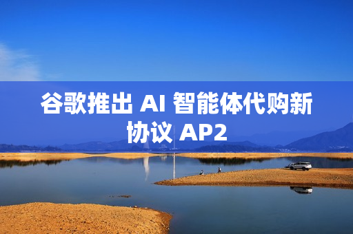 谷歌推出 AI 智能体代购新协议 AP2