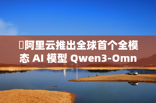 ​阿里云推出全球首个全模态 AI 模型 Qwen3-Omni，实现文本、图像、音频与视频的统一处理