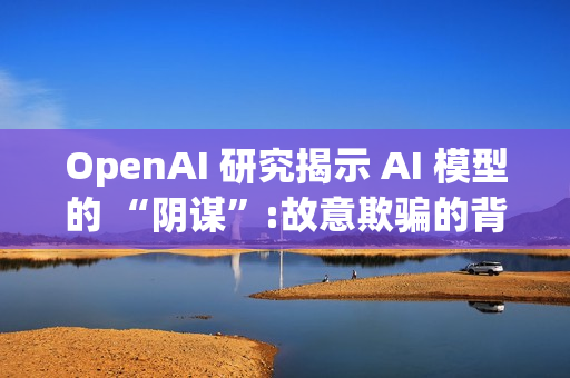 OpenAI 研究揭示 AI 模型的 “阴谋”:故意欺骗的背后