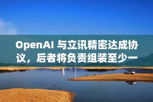 OpenAI 与立讯精密达成协议，后者将负责组装至少一款OpenAI的新设备