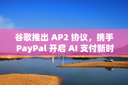 谷歌推出 AP2 协议，携手 PayPal 开启 AI 支付新时代