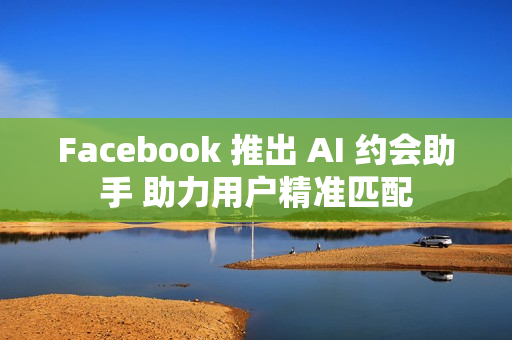 Facebook 推出 AI 约会助手 助力用户精准匹配