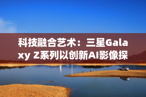 科技融合艺术：三星Galaxy Z系列以创新AI影像探索城市之美