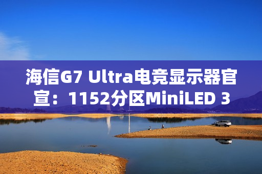 海信G7 Ultra电竞显示器官宣：1152分区MiniLED 3A画质终结者