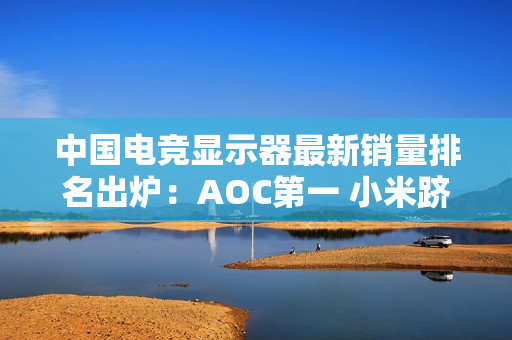 中国电竞显示器最新销量排名出炉：AOC第一 小米跻身前五